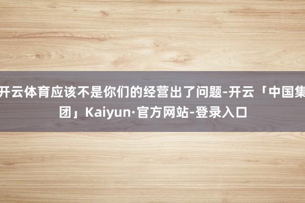 开云体育应该不是你们的经营出了问题-开云「中国集团」Kaiyun·官方网站-登录入口