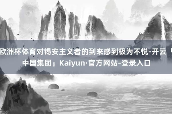 欧洲杯体育对锡安主义者的到来感到极为不悦-开云「中国集团」Kaiyun·官方网站-登录入口