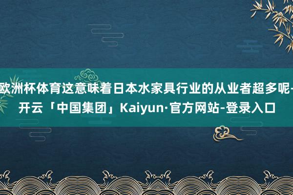 欧洲杯体育这意味着日本水家具行业的从业者超多呢-开云「中国集团」Kaiyun·官方网站-登录入口