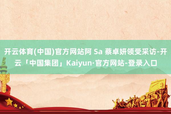 开云体育(中国)官方网站阿 Sa 蔡卓妍领受采访-开云「中国集团」Kaiyun·官方网站-登录入口