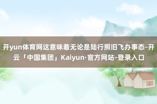 开yun体育网这意味着无论是陆行照旧飞办事态-开云「中国集团」Kaiyun·官方网站-登录入口