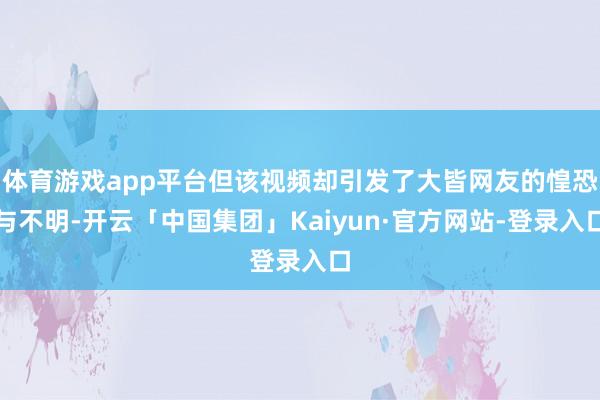 体育游戏app平台但该视频却引发了大皆网友的惶恐与不明-开云「中国集团」Kaiyun·官方网站-登录入口