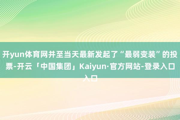 开yun体育网并至当天最新发起了“最弱变装”的投票-开云「中国集团」Kaiyun·官方网站-登录入口