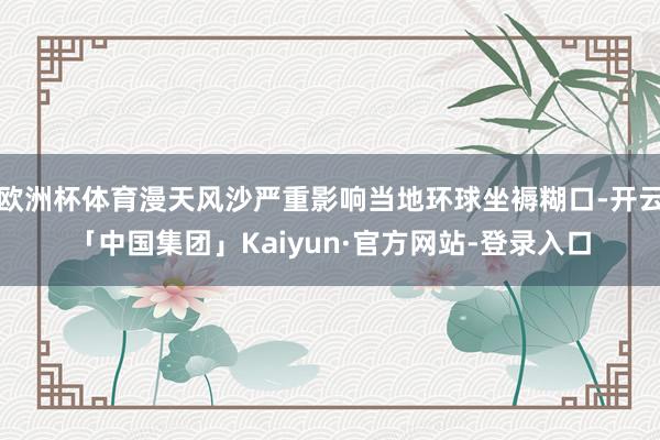 欧洲杯体育漫天风沙严重影响当地环球坐褥糊口-开云「中国集团」Kaiyun·官方网站-登录入口