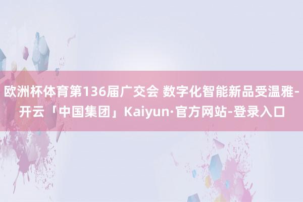 欧洲杯体育第136届广交会 数字化智能新品受温雅-开云「中国集团」Kaiyun·官方网站-登录入口