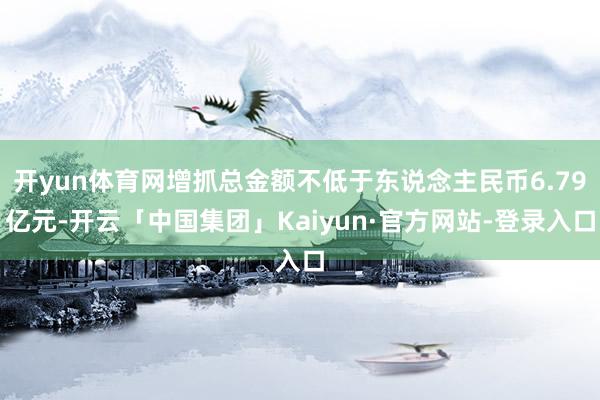 开yun体育网增抓总金额不低于东说念主民币6.79亿元-开云「中国集团」Kaiyun·官方网站-登录入口