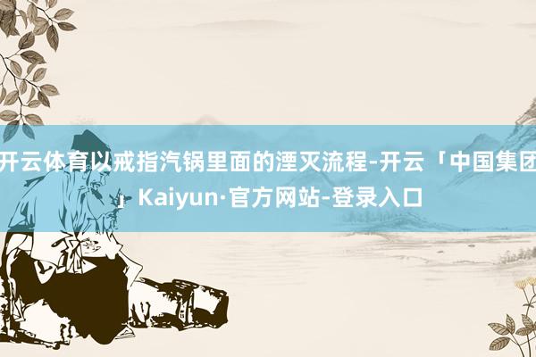 开云体育以戒指汽锅里面的湮灭流程-开云「中国集团」Kaiyun·官方网站-登录入口