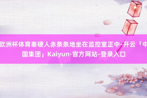 欧洲杯体育秦硬人赤条条地坐在监控室正中-开云「中国集团」Kaiyun·官方网站-登录入口