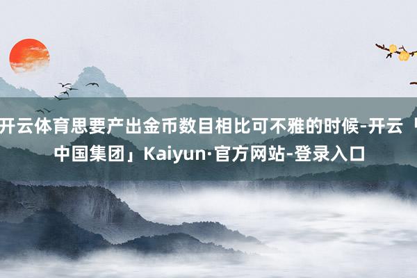 开云体育思要产出金币数目相比可不雅的时候-开云「中国集团」Kaiyun·官方网站-登录入口