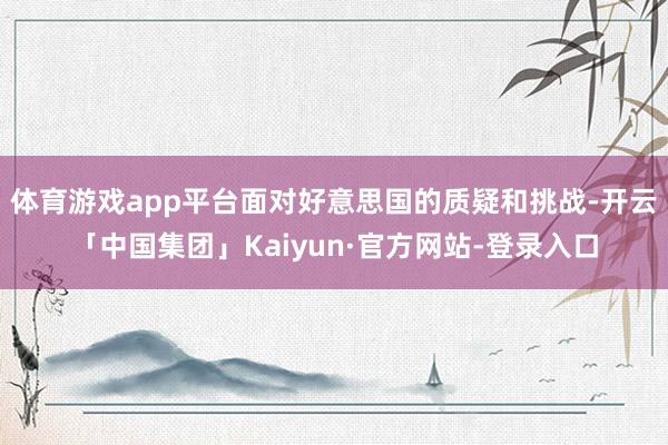 体育游戏app平台面对好意思国的质疑和挑战-开云「中国集团」Kaiyun·官方网站-登录入口