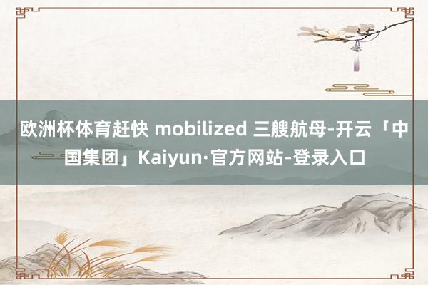 欧洲杯体育赶快 mobilized 三艘航母-开云「中国集团」Kaiyun·官方网站-登录入口