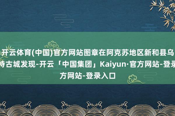 开云体育(中国)官方网站图章在阿克苏地区新和县乌什喀特古城发现-开云「中国集团」Kaiyun·官方网站-登录入口