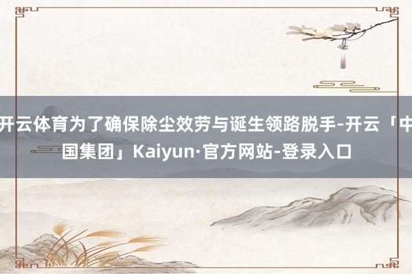 开云体育为了确保除尘效劳与诞生领路脱手-开云「中国集团」Kaiyun·官方网站-登录入口