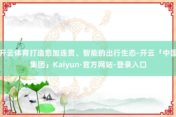 开云体育打造愈加连贯、智能的出行生态-开云「中国集团」Kaiyun·官方网站-登录入口