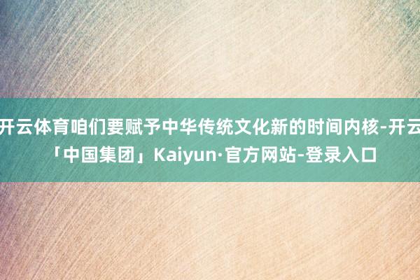 开云体育咱们要赋予中华传统文化新的时间内核-开云「中国集团」Kaiyun·官方网站-登录入口