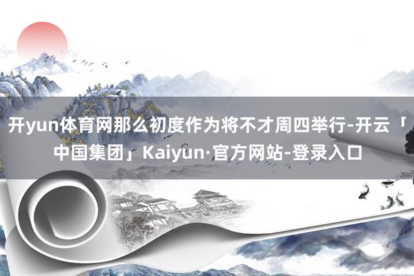 开yun体育网那么初度作为将不才周四举行-开云「中国集团」Kaiyun·官方网站-登录入口