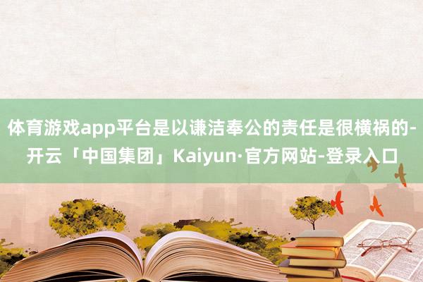 体育游戏app平台是以谦洁奉公的责任是很横祸的-开云「中国集团」Kaiyun·官方网站-登录入口