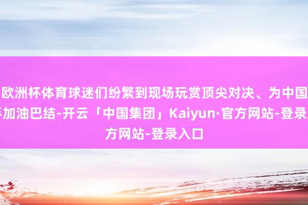 欧洲杯体育球迷们纷繁到现场玩赏顶尖对决、为中国选手加油巴结-开云「中国集团」Kaiyun·官方网站-登录入口