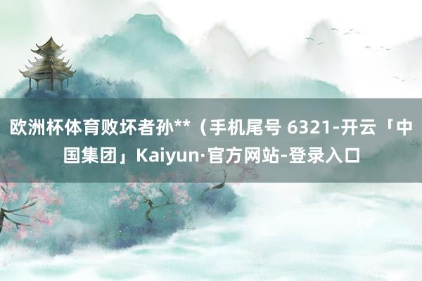 欧洲杯体育败坏者孙**（手机尾号 6321-开云「中国集团」Kaiyun·官方网站-登录入口