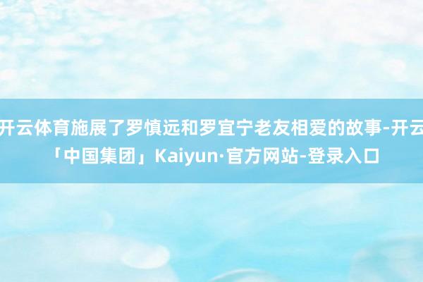 开云体育施展了罗慎远和罗宜宁老友相爱的故事-开云「中国集团」Kaiyun·官方网站-登录入口