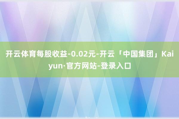 开云体育每股收益-0.02元-开云「中国集团」Kaiyun·官方网站-登录入口