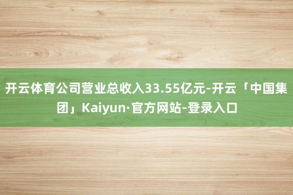 开云体育公司营业总收入33.55亿元-开云「中国集团」Kaiyun·官方网站-登录入口