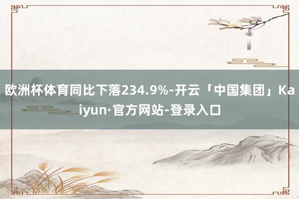 欧洲杯体育同比下落234.9%-开云「中国集团」Kaiyun·官方网站-登录入口