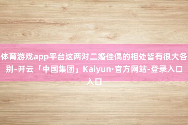 体育游戏app平台这两对二婚佳偶的相处皆有很大各别-开云「中国集团」Kaiyun·官方网站-登录入口