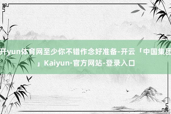 开yun体育网至少你不错作念好准备-开云「中国集团」Kaiyun·官方网站-登录入口