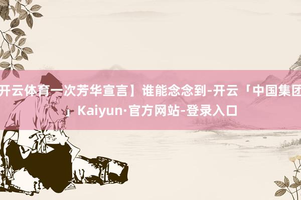 开云体育一次芳华宣言】谁能念念到-开云「中国集团」Kaiyun·官方网站-登录入口