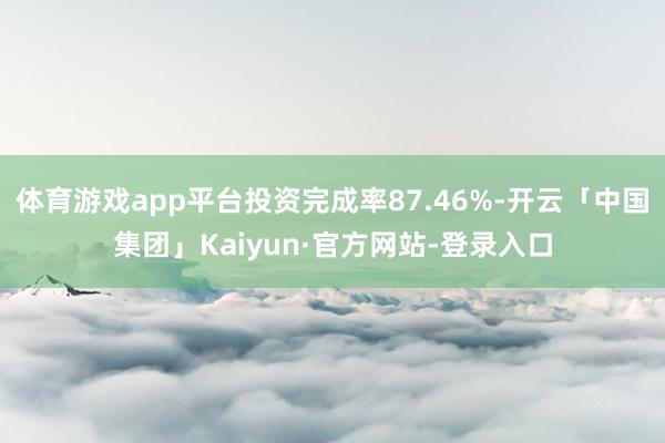 体育游戏app平台投资完成率87.46%-开云「中国集团」Kaiyun·官方网站-登录入口