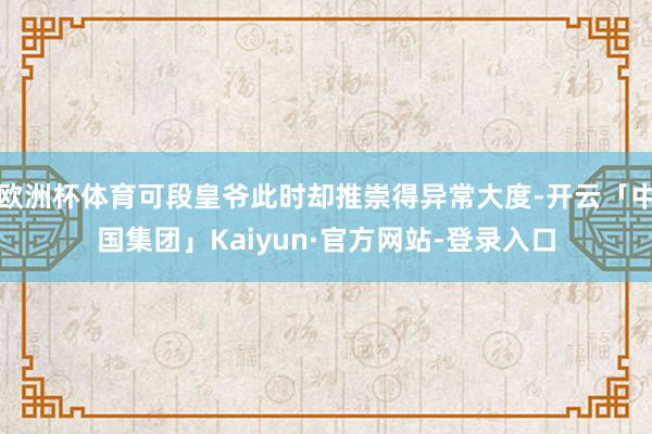 欧洲杯体育可段皇爷此时却推崇得异常大度-开云「中国集团」Kaiyun·官方网站-登录入口