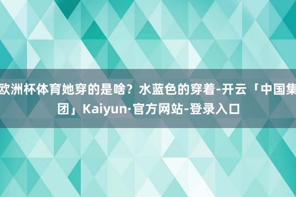 欧洲杯体育她穿的是啥？水蓝色的穿着-开云「中国集团」Kaiyun·官方网站-登录入口