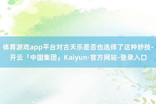 体育游戏app平台对古天乐是否也选择了这种妙技-开云「中国集团」Kaiyun·官方网站-登录入口