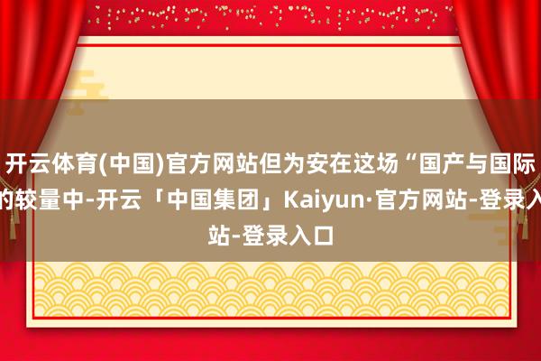 开云体育(中国)官方网站但为安在这场“国产与国际”的较量中-开云「中国集团」Kaiyun·官方网站-登录入口