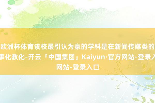 欧洲杯体育该校最引认为豪的学科是在新闻传媒类的做事化教化-开云「中国集团」Kaiyun·官方网站-登录入口