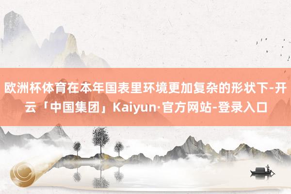 欧洲杯体育　　在本年国表里环境更加复杂的形状下-开云「中国集团」Kaiyun·官方网站-登录入口