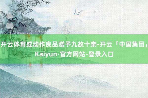 开云体育或动作良品赠予九故十亲-开云「中国集团」Kaiyun·官方网站-登录入口