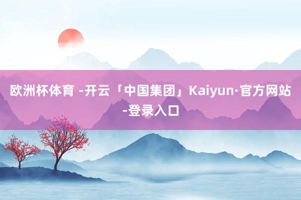 欧洲杯体育 -开云「中国集团」Kaiyun·官方网站-登录入口