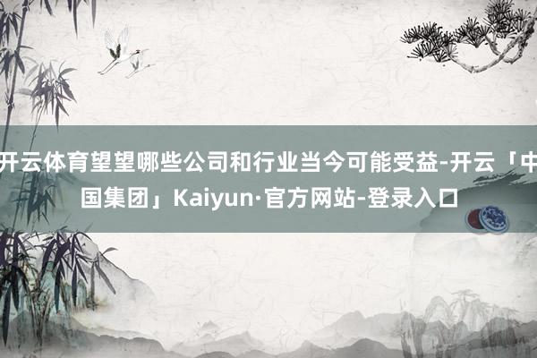 开云体育望望哪些公司和行业当今可能受益-开云「中国集团」Kaiyun·官方网站-登录入口