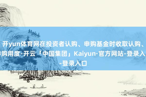 开yun体育网在投资者认购、申购基金时收取认购、申购用度-开云「中国集团」Kaiyun·官方网站-登录入口