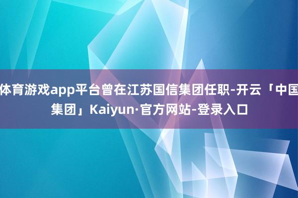 体育游戏app平台曾在江苏国信集团任职-开云「中国集团」Kaiyun·官方网站-登录入口