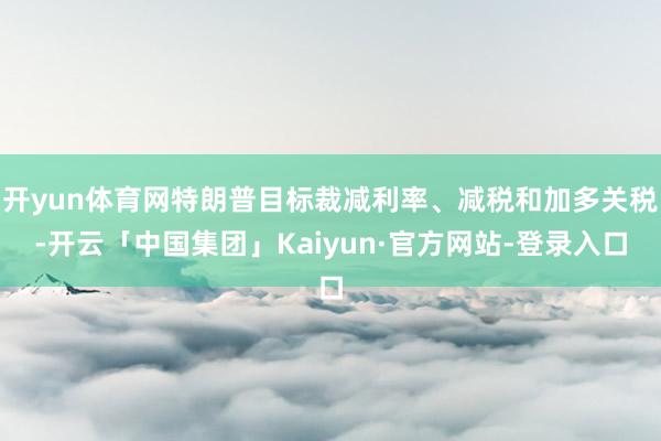 开yun体育网特朗普目标裁减利率、减税和加多关税-开云「中国集团」Kaiyun·官方网站-登录入口