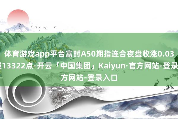 体育游戏app平台富时A50期指连合夜盘收涨0.03% 报13322点-开云「中国集团」Kaiyun·官方网站-登录入口