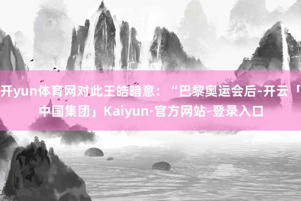 开yun体育网对此王皓暗意：“巴黎奥运会后-开云「中国集团」Kaiyun·官方网站-登录入口