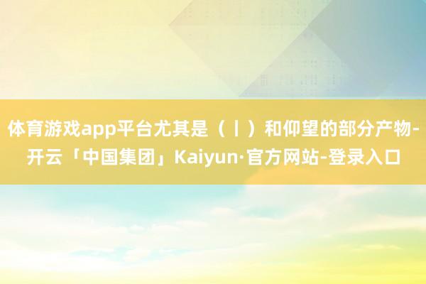 体育游戏app平台尤其是（丨）和仰望的部分产物-开云「中国集团」Kaiyun·官方网站-登录入口