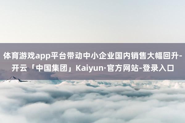 体育游戏app平台带动中小企业国内销售大幅回升-开云「中国集团」Kaiyun·官方网站-登录入口