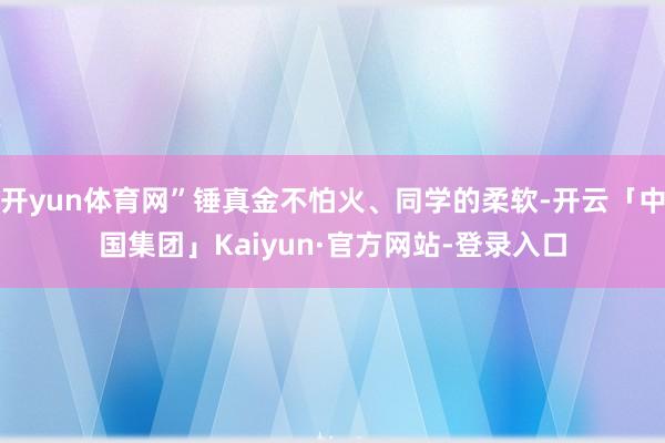 开yun体育网”锤真金不怕火、同学的柔软-开云「中国集团」Kaiyun·官方网站-登录入口