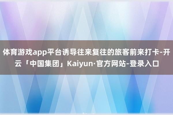 体育游戏app平台诱导往来复往的旅客前来打卡-开云「中国集团」Kaiyun·官方网站-登录入口