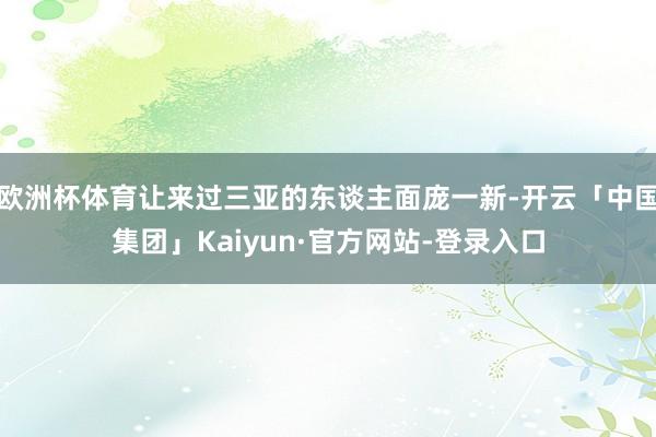 欧洲杯体育让来过三亚的东谈主面庞一新-开云「中国集团」Kaiyun·官方网站-登录入口